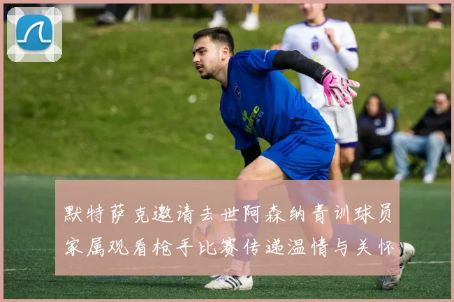 默特萨克邀请去世阿森纳青训球员家属观看枪手比赛传递温情与关怀