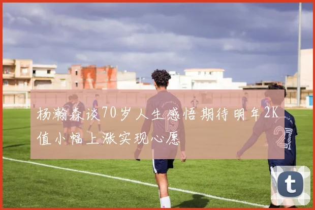 杨瀚森谈70岁人生感悟期待明年2K值小幅上涨实现心愿